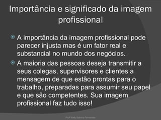 Importância e significado da imagem
            profissional
 A importância da imagem profissional pode
  parecer injusta mas é um fator real e
  substancial no mundo dos negócios.
 A maioria das pessoas deseja transmitir a
  seus colegas, supervisores e clientes a
  mensagem de que estão prontas para o
  trabalho, preparadas para assumir seu papel
  e que são competentes. Sua imagem
  profissional faz tudo isso!
                 Profª Kelly Sabrina Fernandes
 