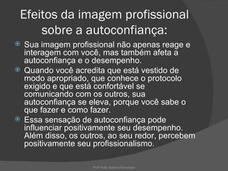 Efeitos da imagem profissional
     sobre a autoconfiança:
 Sua imagem profissional não apenas reage e
  interagem com você, mas também afeta a
  autoconfiança e o desempenho.
 Quando você acredita que está vestido de
  modo apropriado, que conhece o protocolo
  exigido e que está confortável se
  comunicando com os outros, sua
  autoconfiança se eleva, porque você sabe o
  que fazer e como fazer.
 Essa sensação de autoconfiança pode
  influenciar positivamente seu desempenho.
  Além disso, os outros, ao seu redor, percebem
  positivamente seu profissionalismo.

                    Profª Kelly Sabrina Fernandes
 