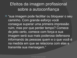 Efeitos da imagem profissional
          sobre a autoconfiança
   “sua imagem pode facilitar ou bloquear o seu
    caminho. Com grande esforço você
    consegue superar uma primeira impressão
    ruim, mas por que perder tempo? Comece
    de jeito certo, comece com força e sua
    imagem será sua mais poderosa defensora
    informando às pessoas quem e o que você é
    na medida em que se relaciona com elas e
    transmite sua mensagem.”

                   Profª Kelly Sabrina Fernandes
 