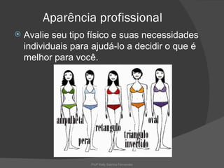 Aparência profissional
   Avalie seu tipo físico e suas necessidades
    individuais para ajudá-lo a decidir o que é
    melhor para você.




                    Profª Kelly Sabrina Fernandes
 