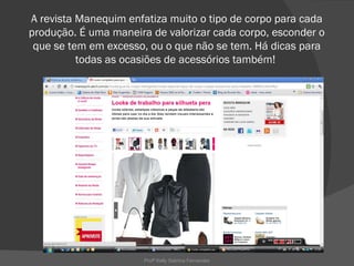 A revista Manequim enfatiza muito o tipo de corpo para cada
produção. É uma maneira de valorizar cada corpo, esconder o
 que se tem em excesso, ou o que não se tem. Há dicas para
          todas as ocasiões de acessórios também!




                       Profª Kelly Sabrina Fernandes
 