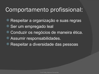 Comportamento profissional:
 Respeitar a organização e suas regras
 Ser um empregado leal
 Conduzir os negócios de maneira ética.
 Assumir responsabilidades.
 Respeitar a diversidade das pessoas




                 Profª Kelly Sabrina Fernandes
 
