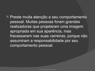    Preste muita atenção a seu comportamento
    pessoal. Muitas pessoas foram grandes
    realizadoras que projetaram uma imagem
    apropriada em sua aparência, mas
    fracassaram nas suas carreiras, porque não
    assumiram a responsabilidade por seu
    comportamento pessoal.




                   Profª Kelly Sabrina Fernandes
 