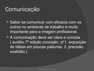 Comunicação
 Saber se comunicar com eficácia com os
  outros no ambiente de trabalho é muito
  importante para a imagem profissional.
 A comunicação deve ser clara e concisa
  ( aurélio 7ª edição concisão: sf.1. exposição
  de idéias em poucas palavras. 2. precisão,
  exatidão.)



                  Profª Kelly Sabrina Fernandes
 