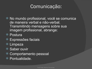 Comunicação:

   No mundo profissional, você se comunica
    de maneira verbal e não-verbal.
    Transmitindo mensagens sobre sua
    imagem profissional, abrange:
   Postura
   Expressões faciais
   Limpeza
   Saber ouvir
   Comportamento pessoal
   Pontualidade.

                    Profª Kelly Sabrina Fernandes
 