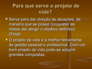 Para que serve o projeto de
vida?




Serve para dar direção às atuações, de
maneira que se possa conquistar as
metas até atingir o objetivo definitivo
(Final).
O projeto de vida é a melhor ferramenta
de gestão pessoal e profissional. Com um
bom projeto de vida pode-se adquirir
grandes conquistas.

 