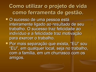 Como utilizar o projeto de vida
como ferramenta de gestão.




O sucesso de uma pessoa está
inteiramente ligado ao resultado de seu
trabalho. O sucesso traz felicidade ao
indivíduo e a felicidade traz motivação
para exercer o trabalho.
Por mais separação que exista, “EU” sou
“EU”, em qualquer local, seja no trabalho,
com a família, em um churrasco com os
amigos.

 
