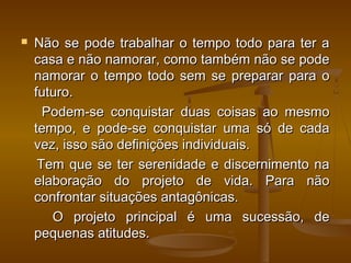 

Não se pode trabalhar o tempo todo para ter a
casa e não namorar, como também não se pode
namorar o tempo todo sem se preparar para o
futuro.
Podem-se conquistar duas coisas ao mesmo
tempo, e pode-se conquistar uma só de cada
vez, isso são definições individuais.
Tem que se ter serenidade e discernimento na
elaboração do projeto de vida. Para não
confrontar situações antagônicas.
O projeto principal é uma sucessão, de
pequenas atitudes.

 
