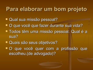 Para elaborar um bom projeto







Qual sua missão pessoal?
O que você que fazer durante sua vida?
Todos têm uma missão pessoal. Qual é a
sua?
Quais são seus objetivos?
O que você quer com a profissão que
escolheu.(de advogado)?

 
