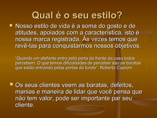 Qual é o seu estilo?


Nosso estilo de vida é a soma do gosto e de
atitudes, apoiados com a característica, isto é
nossa marca registrada. Às vezes temos que
revê-las para conquistarmos nossos objetivos.
“Quando um elefante entra pela porta da frente da casa todos
percebem. O que temos dificuldades de perceber são as baratas
que estão entrando pelas portas do fundo”. Roberto Caproni.

 Os seus clientes veem as baratas, defeitos,

manias e maneira de lidar que você pensa que
não tem valor, pode ser importante par seu
cliente.

 