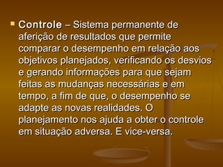 

Controle – Sistema permanente de
aferição de resultados que permite
comparar o desempenho em relação aos
objetivos planejados, verificando os desvios
e gerando informações para que sejam
feitas as mudanças necessárias e em
tempo, a fim de que, o desempenho se
adapte as novas realidades. O
planejamento nos ajuda a obter o controle
em situação adversa. E vice-versa.

 