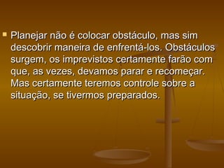 

Planejar não é colocar obstáculo, mas sim
descobrir maneira de enfrentá-los. Obstáculos
surgem, os imprevistos certamente farão com
que, as vezes, devamos parar e recomeçar.
Mas certamente teremos controle sobre a
situação, se tivermos preparados.

 