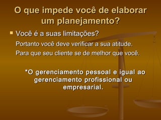 O que impede você de elaborar
um planejamento?


Você é a suas limitações?
Portanto você deve verificar a sua atitude.
Para que seu cliente se de melhor que você.
*O gerenciamento pessoal e igual ao
gerenciamento profissional ou
empresarial.

 