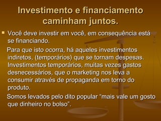 Investimento e financiamento
caminham juntos.


Você deve investir em você, em consequência está
se financiando.
Para que isto ocorra, há aqueles investimentos
indiretos, (temporários) que se tornam despesas.
Investimentos temporários, muitas vezes gastos
desnecessários, que o marketing nos leva a
consumir através de propaganda em torno do
produto.
Somos levados pelo dito popular “mais vale um gosto
que dinheiro no bolso”.

 
