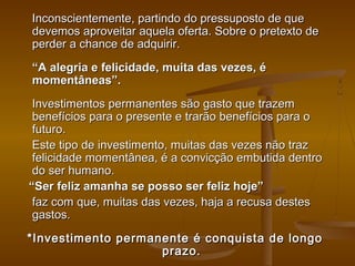 Inconscientemente, partindo do pressuposto de que
devemos aproveitar aquela oferta. Sobre o pretexto de
perder a chance de adquirir.
“A alegria e felicidade, muita das vezes, é
momentâneas”.
Investimentos permanentes são gasto que trazem
benefícios para o presente e trarão benefícios para o
futuro.
Este tipo de investimento, muitas das vezes não traz
felicidade momentânea, é a convicção embutida dentro
do ser humano.
“Ser feliz amanha se posso ser feliz hoje”
faz com que, muitas das vezes, haja a recusa destes
gastos.
*Investimento permanente é conquista de longo
prazo.

 
