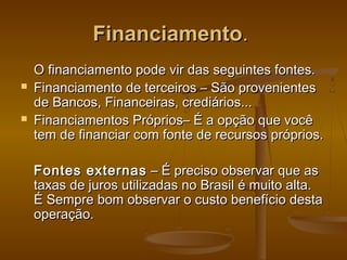 Financiamento.




O financiamento pode vir das seguintes fontes.
Financiamento de terceiros – São provenientes
de Bancos, Financeiras, crediários...
Financiamentos Próprios– É a opção que você
tem de financiar com fonte de recursos próprios.
Fontes externas – É preciso observar que as
taxas de juros utilizadas no Brasil é muito alta.
É Sempre bom observar o custo benefício desta
operação.

 