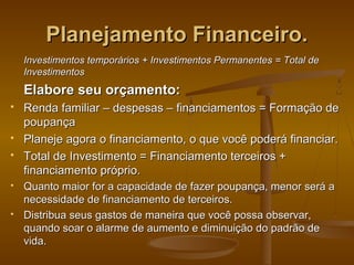 Planejamento Financeiro.
Investimentos temporários + Investimentos Permanentes = Total de
Investimentos

Elabore seu orçamento:









Renda familiar – despesas – financiamentos = Formação de
poupança
Planeje agora o financiamento, o que você poderá financiar.
Total de Investimento = Financiamento terceiros +
financiamento próprio.
Quanto maior for a capacidade de fazer poupança, menor será a
necessidade de financiamento de terceiros.
Distribua seus gastos de maneira que você possa observar,
quando soar o alarme de aumento e diminuição do padrão de
vida.

 