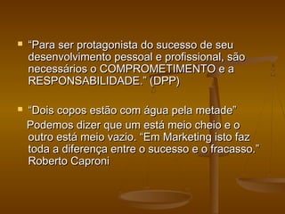 



“Para ser protagonista do sucesso de seu
desenvolvimento pessoal e profissional, são
necessários o COMPROMETIMENTO e a
RESPONSABILIDADE.” (DPP)
“Dois copos estão com água pela metade”
Podemos dizer que um está meio cheio e o
outro está meio vazio. “Em Marketing isto faz
toda a diferença entre o sucesso e o fracasso.”
Roberto Caproni

 