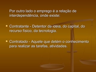 Por outro lado o emprego é a relação de
interdependência, onde existe:


Contratante - Detentor da idéia, do capital, do
recurso físico, da tecnologia.



Contratado - Aquele que detém o conhecimento
para realizar as tarefas, atividades.

 
