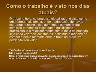Como o trabalho é visto nos dias
atuais?
O trabalho hoje, no processo globalizado, é visto como
uma forma mais ampla, onde a adaptação de novas
estruturas e tecnologias aumenta a competitividade,
com isso o mercado exige que a qualificação
profissional e o relacionamento com o meio de atuação
seja cada vez mais constantes, definindo a maneira de
competir, neste mercado onde o trabalho braçal vai
perdendo seu valor.
“Eu Ganho, nós empatamos, você perde.
Isto é coisa do passado!
Hoje, o marketing busca converter as necessidades da sociedade em
oportunidades rentáveis para todos.” Roberto Caproni

 