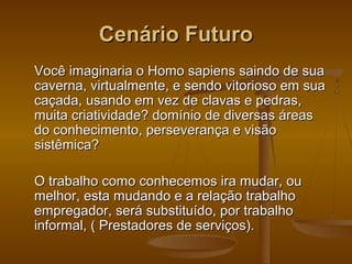 Cenário Futuro
Você imaginaria o Homo sapiens saindo de sua
caverna, virtualmente, e sendo vitorioso em sua
caçada, usando em vez de clavas e pedras,
muita criatividade? domínio de diversas áreas
do conhecimento, perseverança e visão
sistêmica?
O trabalho como conhecemos ira mudar, ou
melhor, esta mudando e a relação trabalho
empregador, será substituído, por trabalho
informal, ( Prestadores de serviços).

 
