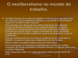 O neoliberalismo no mundo do
trabalho.


As idéias liberais do mundo do trabalho contemporâneo apontam para
um futuro em que competência múltiplas serão forma mais eficiente e
segura de competir neste mercado.
Esta ideologia de valorização do capital intelectual vem sofrendo
acréscimo durante a história e hoje podemos observar as idéias
neoliberais no comportamento do mercado, onde:necessidade de
consumo em menor tempo, criação constante de novos mercados,
necessidade de formação acadêmica, quebra de paradigma, costume
globalizado....
Hoje as mulheres são as que mais se qualificam para o mercado de
trabalho, ocupando cargos que antigamente era de homens.
Mesmo assim os salários delas ainda são mais baixos.
Com a evolução e o processo de globalização os futuros e velhos
conceitos vão sendo lapidados e tomando formas e a disputa passa para
o campo intelectual.
Estar preparado, saber um pouco de tudo e estar sempre atento ao
novo.

 