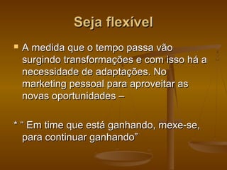 Seja flexível


A medida que o tempo passa vão
surgindo transformações e com isso há a
necessidade de adaptações. No
marketing pessoal para aproveitar as
novas oportunidades –

* “ Em time que está ganhando, mexe-se,
para continuar ganhando”

 