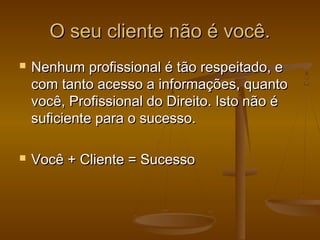 O seu cliente não é você.




Nenhum profissional é tão respeitado, e
com tanto acesso a informações, quanto
você, Profissional do Direito. Isto não é
suficiente para o sucesso.
Você + Cliente = Sucesso

 