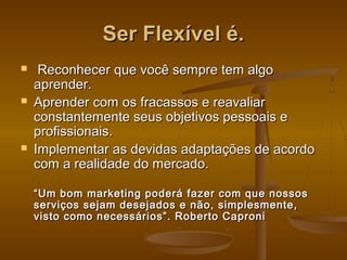 Ser Flexível é.






Reconhecer que você sempre tem algo
aprender.
Aprender com os fracassos e reavaliar
constantemente seus objetivos pessoais e
profissionais.
Implementar as devidas adaptações de acordo
com a realidade do mercado.
“ Um bom marketing poderá fazer com que nossos
serviços sejam desejados e não, simplesmente,
visto como necessários”. Roberto Caproni

 