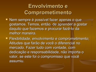 Envolvimento e
Comprometimento




Nem sempre é possível fazer apenas o que
gostamos. Temos, então, de aprender a gostar
daquilo que fazemos e procurar fazê-lo da
melhor maneira.
Flexibilidade, envolvimento e comprometimento;
Atitudes que farão de você o diferencial no
mercado. Fazer tudo com vontade, com
dedicação e responsabilidade, não importa o
valor, se este foi o compromisso que você
assumiu.

 