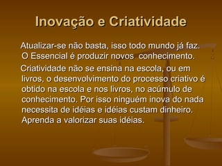 Inovação e Criatividade
Atualizar-se não basta, isso todo mundo já faz.
O Essencial é produzir novos conhecimento.
Criatividade não se ensina na escola, ou em
livros, o desenvolvimento do processo criativo é
obtido na escola e nos livros, no acúmulo de
conhecimento. Por isso ninguém inova do nada
necessita de idéias e idéias custam dinheiro.
Aprenda a valorizar suas idéias.

 