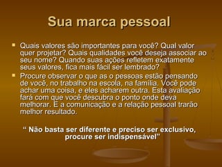Sua marca pessoal




Quais valores são importantes para você? Qual valor
quer projetar? Quais qualidades você deseja associar ao
seu nome? Quando suas ações refletem exatamente
seus valores, fica mais fácil ser lembrado?
Procure observar o que as o pessoas estão pensando
de você, no trabalho na escola, na família. Você pode
achar uma coisa, e eles acharem outra. Esta avaliação
fará com que você descubra o ponto onde deva
melhorar. E a comunicação e a relação pessoal trarão
melhor resultado.
“ Não basta ser diferente e preciso ser exclusivo,
procure ser indispensável”

 