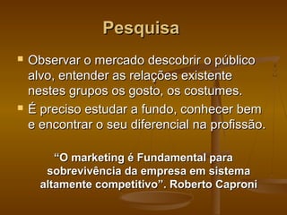 Pesquisa




Observar o mercado descobrir o público
alvo, entender as relações existente
nestes grupos os gosto, os costumes.
É preciso estudar a fundo, conhecer bem
e encontrar o seu diferencial na profissão.
“O marketing é Fundamental para
sobrevivência da empresa em sistema
altamente competitivo”. Roberto Caproni

 