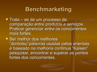 Benchmarketing




Trata – se de um processo de
comparação entre produtos e serviços.
Praticar gerenciar entre os concorrentes
mais fortes.
Ser melhor dos melhores
“dontotsu”palavras usadas pelos orientais
é baseado na melhoria continua “Kaisen”
pesquisar, encontrar e superar os pontos
fortes dos concorrentes.

 