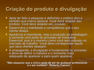 Criação do produto e divulgação







Após ter feito a pesquisa e definindo o público alvo e
também sua marca pessoal. Você deve adaptar seu
produto. Você deve adaptar seu produto.
Desenvolva a habilidade e competência que o seu
cliente deseja.
Aparência é importante, mas a produção da embalagem
é somente uma parte do processo de marketing.
Essencial, pois é a maneira como você será exposto no
mercado de trabalho. Você deve corresponder aquilo
que seus clientes desejam.
A propaganda, a divulgação é fundamental no processo
e deve-se definir a maneira e o momento mais
adequado de aparecer e para quem aparecer.

“Não esquecer que a única razão de ser de qualquer profissional,
é o ser humano” Roberto Caproni

 