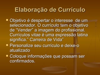Elaboração de Currículo






Objetivo é despertar o interesse de um
selecionador. O currículo tem o objetivo
de “Vender” a imagem do profissional.
Currículos vitae é uma expressão latina
significa.” Carreira de Vida”
Personalize seu currículo e deixe-o
atualizado
Coloque informações que possam ser
confirmados.

 