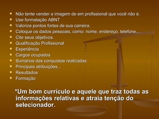 












Não tente vender a imagem de em profissional que você não é.
Use formatação ABNT
Valorize pontos fortes de sua carreira.
Coloque os dados pessoais, como: nome, endereço, telefone,...
Cite seus objetivos.
Qualificação Profissional
Experiência
Cargos ocupados
Sumários das conquistas realizadas
Principais atribuições...
Resultados
Formação

*Um bom currículo e aquele que traz todas as
informações relativas e atraia tenção do
selecionador.

 