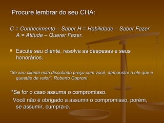 Procure lembrar do seu CHA:
C = Conhecimento – Saber H = Habilidade – Saber Fazer
A = Atitude – Querer Fazer.


Escute seu cliente, resolva as despesas e seus
honorários.

“Se seu cliente está discutindo preço com você, demonstre a ele que é
questão de valor”. Roberto Caproni

*Se for o caso assuma o compromisso.
Você não é obrigado a assumir o compromisso, porém,
se assumir, cumpra-o.

 