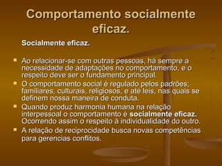 Comportamento socialmente
eficaz.
Socialmente eficaz.








Ao relacionar-se com outras pessoas, há sempre a
necessidade de adaptações no comportamento, e o
respeito deve ser o fundamento principal.
O comportamento social é regulado pelos padrões;
familiares, culturais, religiosos, e até leis, nas quais se
definem nossa maneira de conduta.
Quando produz harmonia humana na relação
interpessoal o comportamento é socialmente eficaz.
Ocorrendo assim o respeito à individualidade do outro.
A relação de reciprocidade busca novas competências
para gerencias conflitos.

 