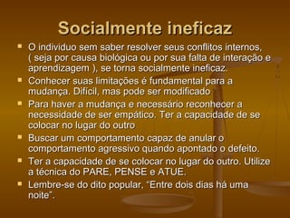 Socialmente ineficaz












O individuo sem saber resolver seus conflitos internos,
( seja por causa biológica ou por sua falta de interação e
aprendizagem ), se torna socialmente ineficaz.
Conhecer suas limitações é fundamental para a
mudança. Difícil, mas pode ser modificado
Para haver a mudança e necessário reconhecer a
necessidade de ser empático. Ter a capacidade de se
colocar no lugar do outro
Buscar um comportamento capaz de anular o
comportamento agressivo quando apontado o defeito.
Ter a capacidade de se colocar no lugar do outro. Utilize
a técnica do PARE, PENSE e ATUE.
Lembre-se do dito popular, “Entre dois dias há uma
noite”.

 
