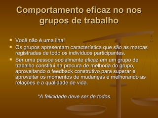 Comportamento eficaz no nos
grupos de trabalho





Você não é uma ilha!
Os grupos apresentam característica que são as marcas
registradas de todo os indivíduos participantes.
Ser uma pessoa socialmente eficaz em um grupo de
trabalho constitui na procura de melhoria do grupo,
aproveitando o feedback construtivo para superar e
aproveitar os momentos de mudanças e melhorando as
relações e a qualidade de vida.
*A felicidade deve ser de todos.

 