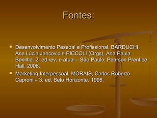 Fontes:





Desenvolvimento Pessoal e Profissional. BARDUCHI,
Ana Lúcia Jancovic e PICCOLI (Orgs), Ana Paula
Bonilha. 2. ed.rev. e atual – São Paulo: Pearson Prentice
Hall, 2008.
Marketing Interpessoal, MORAIS, Carlos Roberto
Caproni – 3. ed. Belo Horizonte. 1998.

 