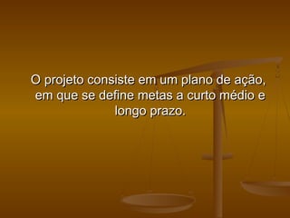 O projeto consiste em um plano de ação,
em que se define metas a curto médio e
longo prazo.

 