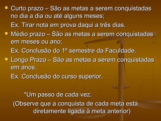 





Curto prazo – São as metas a serem conquistadas
no dia a dia ou até alguns meses;
Ex. Tirar nota em prova daqui a três dias.
Médio prazo – São as metas a serem conquistadas
em meses ou ano;
Ex. Conclusão do 1º semestre da Faculdade.
Longo Prazo – São as metas a serem conquistadas
em anos.
Ex. Conclusão do curso superior.
*Um passo de cada vez.
(Observe que a conquista de cada meta está
diretamente ligada à meta anterior)

 