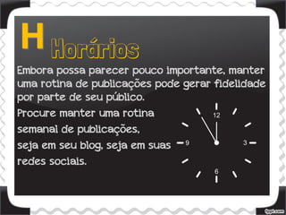Embora possa parecer pouco importante, manter
uma rotina de publicações pode gerar fidelidade
por parte de seu público.
Procure manter uma rotina
semanal de publicações,
seja em seu blog, seja em suas
redes sociais.
 