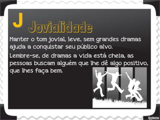 Manter o tom jovial, leve, sem grandes dramas
ajuda a conquistar seu público alvo.
Lembre-se, de dramas a vida está cheia, as
pessoas buscam alguém que lhe dê algo positivo,
que lhes faça bem.
 