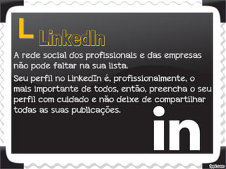 A rede social dos profissionais e das empresas
não pode faltar na sua lista.
Seu perfil no LinkedIn é, profissionalmente, o
mais importante de todos, então, preencha o seu
perfil com cuidado e não deixe de compartilhar
todas as suas publicações.
 