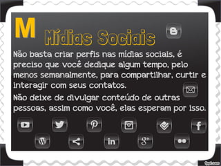 Não basta criar perfis nas mídias sociais, é
preciso que você dedique algum tempo, pelo
menos semanalmente, para compartilhar, curtir e
interagir com seus contatos.
Não deixe de divulgar conteúdo de outras
pessoas, assim como você, elas esperam por isso.
 