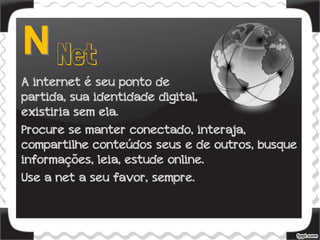 A internet é seu ponto de
partida, sua identidade digital, não
existiria sem ela.
Procure se manter conectado, interaja,
compartilhe conteúdos seus e de outros, busque
informações, leia, estude online.
Use a net a seu favor, sempre.
 