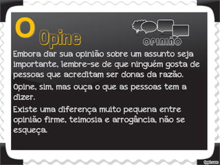 Embora dar sua opinião sobre um assunto seja
importante, lembre-se de que ninguém gosta de
pessoas que acreditam ser donas da razão.
Opine, sim, mas ouça o que as pessoas tem a
dizer.
Existe uma diferença muito pequena entre
opinião firme, teimosia e arrogância, não se
esqueça.
 